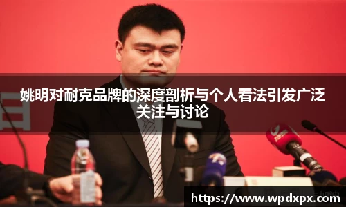 姚明对耐克品牌的深度剖析与个人看法引发广泛关注与讨论
