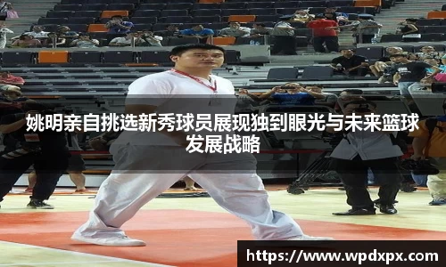 姚明亲自挑选新秀球员展现独到眼光与未来篮球发展战略
