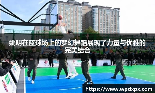 姚明在篮球场上的梦幻舞蹈展现了力量与优雅的完美结合