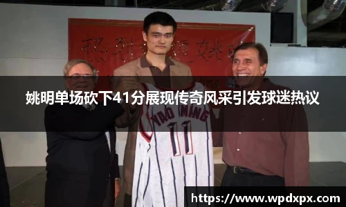 姚明单场砍下41分展现传奇风采引发球迷热议
