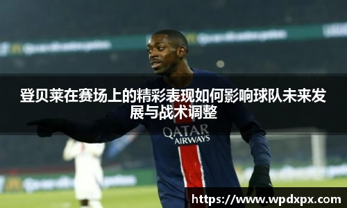 登贝莱在赛场上的精彩表现如何影响球队未来发展与战术调整